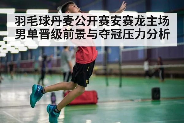 羽毛球丹麦公开赛安赛龙主场男单晋级前景与夺冠压力分析