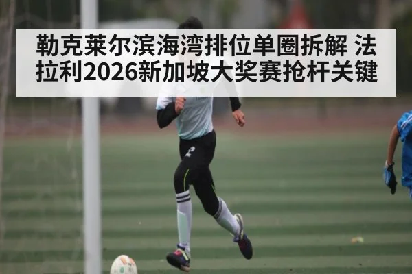 勒克莱尔滨海湾排位单圈拆解 法拉利2026新加坡大奖赛抢杆关键