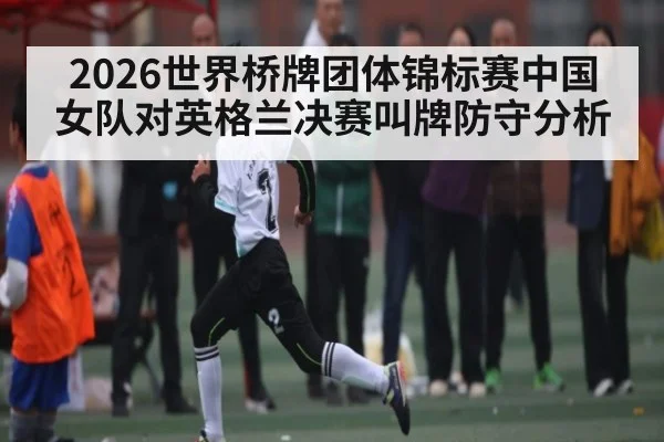 2026世界桥牌团体锦标赛中国女队对英格兰决赛叫牌防守分析