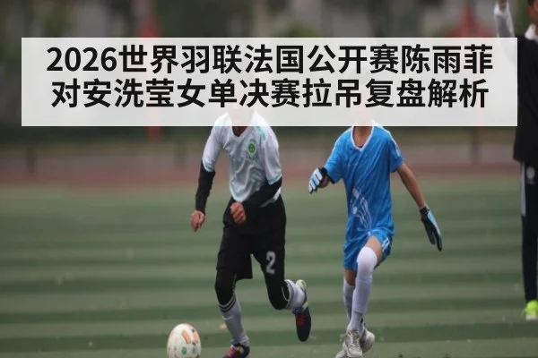 2026世界羽联法国公开赛陈雨菲对安洗莹女单决赛拉吊复盘解析